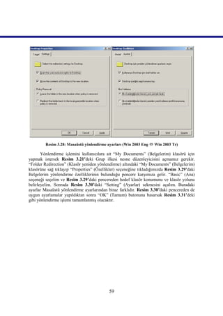 Resim 3.28: Masaüstü yönlendirme ayarları (Win 2003 Eng  Win 2003 Tr)

       Yönlendirme işlemini kullanıcılara ait “My Documents” (Belgelerim) klasörü için
yapmak istersek Resim 3.21’deki Grup ilkesi nesne düzenleyicisini açmamız gerekir.
“Folder Redirection” (Klasör yeniden yönlendirme) altındaki “My Documents” (Belgelerim)
klasörüne sağ tıklayıp “Properties” (Özellikler) seçeneğine tıkladığımızda Resim 3.29’daki
Belgelerim yönlendirme özelliklerinin bulunduğu pencere karşımıza gelir. “Basic” (Ana)
seçeneği seçelim ve Resim 3.29’daki pencereden hedef klasör konumunu ve klasör yolunu
belirleyelim. Sonrada Resim 3.30’daki “Setting” (Ayarlar) sekmesini açalım. Buradaki
ayarlar Masaüstü yönlendirme ayarlarından biraz farklıdır. Resim 3.30’daki pencereden de
uygun ayarlamalar yapıldıktan sonra “OK” (Tamam) butonuna basarsak Resim 3.31’deki
gibi yönlendirme işlemi tamamlanmış olacaktır.




                                           59
 