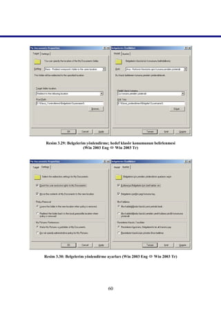 Resim 3.29: Belgelerim yönlendirme; hedef klasör konumunun belirlenmesi
                     (Win 2003 Eng  Win 2003 Tr)




Resim 3.30: Belgelerim yönlendirme ayarları (Win 2003 Eng  Win 2003 Tr)




                                  60
 