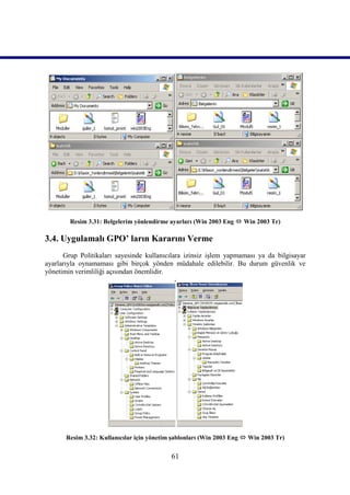 Resim 3.31: Belgelerim yönlendirme ayarları (Win 2003 Eng  Win 2003 Tr)

3.4. Uygulamalı GPO’ ların Kararını Verme
      Grup Politikaları sayesinde kullanıcılara izinsiz işlem yapmaması ya da bilgisayar
ayarlarıyla oynamaması gibi birçok yönden müdahale edilebilir. Bu durum güvenlik ve
yönetimin verimliliği açısından önemlidir.
                                             .




       Resim 3.32: Kullanıcılar için yönetim şablonları (Win 2003 Eng  Win 2003 Tr)


                                            61
 