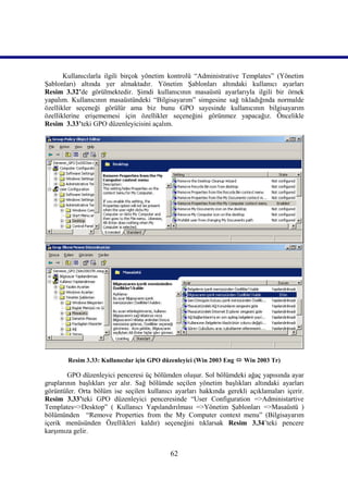Kullanıcılarla ilgili birçok yönetim kontrolü “Administrative Templates” (Yönetim
Şablonları) altında yer almaktadır. Yönetim Şablonları altındaki kullanıcı ayarları
Resim_3.32’de görülmektedir. Şimdi kullanıcının masaüstü ayarlarıyla ilgili bir örnek
yapalım. Kullanıcının masaüstündeki “Bilgisayarım” simgesine sağ tıkladığında normalde
özellikler seçeneği görülür ama biz bunu GPO sayesinde kullanıcının bilgisayarım
özelliklerine erişememesi için özellikler seçeneğini görünmez yapacağız. Öncelikle
Resim_3.33’teki GPO düzenleyicisini açalım.




        Resim 3.33: Kullanıcılar için GPO düzenleyici (Win 2003 Eng  Win 2003 Tr)

        GPO düzenleyici penceresi üç bölümden oluşur. Sol bölümdeki ağaç yapısında ayar
gruplarının başlıkları yer alır. Sağ bölümde seçilen yönetim başlıkları altındaki ayarları
görüntüler. Orta bölüm ise seçilen kullanıcı ayarları hakkında gerekli açıklamaları içerir.
Resim 3.33’teki GPO düzenleyici penceresinde “User Configuration =>Administartive
Templates=>Desktop” ( Kullanıcı Yapılandırılması =>Yönetim Şablonları =>Masaüstü )
bölümünden “Remove Properties from the My Computer context menu” (Bilgisayarım
içerik menüsünden Özellikleri kaldır) seçeneğini tıklarsak Resim 3.34’teki pencere
karşımıza gelir.


                                            62
 