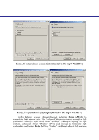 Resim 3.34: Seçilen kullanıcı ayarının etkinleştirilmesi (Win 2003 Eng  Win 2003 Tr)




     Resim 3.35: Seçilen kullanıcı ayarıyla ilgili açıklama (Win 2003 Eng  Win 2003 Tr)

      Seçilen kullanıcı ayarının etkinleştirilmesinde kullanılan Resim 3.34’deki bu
pencerede üç farklı seçenek vardır. “Not Configured” (Yapılandırılmamış) seçeneğiyle ilgili
ayarlamanın kullanıcıya hiçbir etkisi olmaz. “Enabled” (Etkinleştir) seçeneği ile ilgili
ayarlama, kullanıcıları etkiler. “Disabled” (Devre dışı) seçeneği ile kullanıcılar ilgili
ayarlamadan muaf tutulur. Resim 3.35’teki “Explain” (Açıklama) sekmesi ilgili ayarlama
                                             63
 