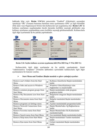 hakkında bilgi verir. Resim 3.34’deki pencereden “Enabled” (Etkinleştir) seçeneğini
işaretleyip “OK” (Tamam) butonuna bastıktan sonra ayarlamamız GPO’ yu ilgili birimdeki
(Etki alanı veya Organizasyon birimi) tüm kullanıcılar için uygulanmış olur. Resim 3.36’ de
kullanıcı ayarlaması uygulanmadan önceki durumda özellikler seçeneği görülmekte ama
kullanıcı ayarlaması uygulandıktan sonra özellikler seçeneği görülmemektedir. Kullanıcılarla
ilgili diğer ayarlamalar da bu şekilde yapılmaktadır.




    Resim 3.36: Seçilen kullanıcı ayarının uygulanmış hâli (Win 2003 Eng  Win 2003 Tr)

    Kullanıcılarla ilgili diğer ayarlamalar da bu şekilde yapılmaktadır. Şimdi
“Administartive Templates” (Yönetim Şablonları) içerisindeki kullanıcılarla ilgili diğer
ayarlamaların bir listesini verelim.

           Start Menu and Taskbar (Başlat menüsü ve görev çubuğu) ayarları

 Remove user's folders from the Start            Kullanıcı klasörlerini Başlat menüsünden
                                          
 Menu                                            kaldır
 Remove links and access to Windows              Windows Güncelleştirmeye olan
                                          
 Update                                          bağlantıları ve erişimi kaldır
 Remove common program groups from               Başlat menüsünden ortak program
                                          
 Start Menu                                      gruplarını kaldır
 Remove My Documents icon from Start             Belgelerim simgesini Başlat menüsünden
                                          
 Menu                                            kaldır
 Remove Documents menu from Start                Belgeler menüsünü Başlat menüsünden
                                          
 Menu                                            kaldır
 Remove programs on Settings menu               Ayarlar menüsündeki programlan kaldır
 Remove Network Connections from                 Başlat Menüsü'nden Ağ Bağlantılarını
                                          
 Start Menu                                      kaldır
 Remove Favorites menu from Start                Başlat Menüsü'nden Sık Kullanılanlar
                                          
 Menu                                            menüsünü kaldır
 Remove Search menu from Start Menu             Ara menüsünü Başlat menüsünden kaldır
 Remove Help menu from Start Menu                Başlat menüsünden Yardım menüsünü
                                          
                                                 kaldır
 Remove Run menu from Start Menu                 Çalıştır menüsünü Başlat menüsünden
                                          
                                                 kaldır
                                            64
 