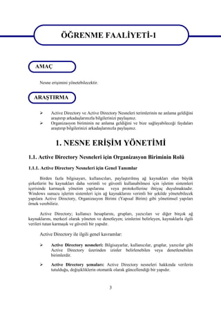 ÖĞRENME FAALİYETİ-1

                   ÖĞRENME FAALİYETİ-1
   AMAÇ

      Nesne erişimini yönetebilecektir.


   ARAŞTIRMA

           Active Directory ve Active Directory Nesneleri terimlerinin ne anlama geldiğini
            araştırıp arkadaşlarınızla bilgilerinizi paylaşınız.
           Organizasyon biriminin ne anlama geldiğini ve bize sağlayabileceği faydaları
            araştırıp bilgilerinizi arkadaşlarınızla paylaşınız.


               1. NESNE ERİŞİM YÖNETİMİ
1.1. Active Directory Nesneleri için Organizasyon Biriminin Rolü
1.1.1. Active Directory Nesneleri için Genel Tanımlar

       Birden fazla bilgisayarı, kullanıcıları, paylaştırılmış ağ kaynakları olan büyük
şirketlerin bu kaynakları daha verimli ve güvenli kullanabilmesi için işletim sistemleri
içerisinde karmaşık yönetim yapılarına        veya protokollerine ihtiyaç duyulmaktadır.
Windows sunucu işlerim sistemleri için ağ kaynaklarını verimli bir şekilde yönetebilecek
yapılara Active Directory, Organizasyon Birimi (Yapısal Birim) gibi yönetimsel yapıları
örnek verebiliriz.

       Active Directory; kullanıcı hesaplarını, grupları, yazıcıları ve diğer birçok ağ
kaynaklarını, merkezî olarak yöneten ve denetleyen; izinlerini belirleyen, kaynaklarla ilgili
verileri tutan karmaşık ve güvenli bir yapıdır.

      Active Directory ile ilgili genel kavramlar:

           Active Directory nesneleri: Bilgisayarlar, kullanıcılar, gruplar, yazıcılar gibi
            Active Directory üzerinden izinler belirlenebilen veya denetlenebilen
            birimlerdir.

           Active Directory şemaları: Active Directory nesneleri hakkında verilerin
            tutulduğu, değişikliklerin otomatik olarak güncellendiği bir yapıdır.



                                             3
 