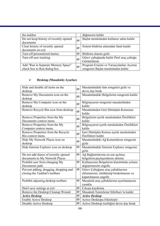the taskbar                                    düğmesini kaldır
Do not keep history of recently opened         Başlat menüsünden kullanıcı adını kaldır
                                         
documents
Clear history of recently opened               Sistem bildirim alanından Saati kaldır
                                         
documents on exit
Turn off personalized menus               Bildirim alanını gizle
Turn off user tracking                     Görev çubuğunda hiçbir Özel araç çubuğu
                                         
                                           Görüntüleme
Add "Run in Separate Memory Space"         Program Erişimi ve Varsayılanları Ayırma
                                         
check box to Run dialog box                simgesini Başlat menüsünden kaldır


          Desktop (Masaüstü) Ayarları

Hide and disable all items on the        Masaüstündeki tüm simgeleri gizle ve
                                       
desktop                                  devre dışı bırak
Remove My Documents icon on the          Masaüstündeki Belgelerim simgesini kaldır
                                       
desktop
Remove My Computer icon on the           Bilgisayarım simgesini masaüstünden
                                       
desktop                                  kaldır
Remove Recycle Bin icon from desktop     Masaüstünden Geri Dönüşüm Kutusunu
                                       
                                         kaldır
Remove Properties from the My            Belgelerim içerik menüsünden Özellikleri
                                       
Documents context menu                   kaldır
Remove Properties from the My            Bilgisayarım içerik menüsünden Özellikleri
                                       
Computer context menu                    kaldır
Remove Properties from the Recycle       Geri Dönüşüm Kutusu içerik menüsünden
                                       
Bin context menu                         Özellikleri kaldır
Hide My Network Places icon on           Masaüstündeki Ağ Konumlarım simgesini
                                       
desktop                                  gizle
Hide Internet Explorer icon on desktop  Masaüstündeki İnternet Explorer simgesini
                                         gizle
Do not add shares of recently opened    Ağ Bağlantılarıma en son açılmış
documents to My Network Places           belgelerin paylaşımlarını ekleme
Prohibit user from changing My          Kullanıcının Belgelerim klasörünün yolunu
Documents path                           değiştirmesini engelle
Prevent adding, dragging, dropping and  Görev Çubuğunu araç çubuklarının
closing the Taskbar's toolbars           eklenmesini, sürüklenip bırakılmasını ve
                                         kapatılmasını engelle
Prohibit adjusting desktop toolbars     Masaüstü araç çubuklarının ayarlanmasını
                                         yasakla
Don't save settings at exit             Çıkışta kaydetme
Remove the Desktop Cleanup Wizard       Masaüstü Temizleme Sihirbazı’nı kaldır
Active Desktop                          Active Desktop
Enable Active Desktop                   Active Desktopu Etkinleştir
Disable Active Desktop                  Active Desktop özelliğini devre dışı bırak
                                          66
 