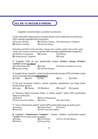 ÖLÇME VE DEĞERLENDİRME

ÖLÇME VE DEĞERLENDİRME
      Aşağıdaki sorularda doğru seçenekleri işaretleyiniz.

1. Etki alanındaki bilgisayarlara otomatik olarak yazılım yüklemek için kullanılan
GPO seçeneği aşağıdakilerden hangisidir?
A) Systems Settings            B) Windows Settings C) Administrative Templates
D) Software Settings           E) Security Setting

2. Kullanıcı profilleri, komut dosyaları, oturum açma, uzaktan yardım, disk sınırları, grup
ilkeleri gibi yönetim ayarlarının yapıldığı GPO seçeneği aşağıdakilerden hangisidir?
A) Windows Components            B) Systems             C) Desktop
D) Administrative Templates                             E) Script

3. Aşağıdaki GPO alt ayar gruplarından hangisi Windows Settings (Windows
Ayarları) altında yer almaz?
A) Folder Redirection        B) Script                   C) Remote installation services
D) Security Setting          E) Software Settings

4. Aşağıda dosya uzantıları verilen kod dosyalarından hangisi GPO tarafından sistem
açılış veya kapanışlarında kullanılamaz?
A) VBS         B) BAT        C) DLL                D) JS        E) COM

5. Bir kod dosyasının kullanıcı oturum açtığında çalışabilmesi için hangi klasör
altında olması gerekir?
A) Logon       B) Startup  C) Shutdown          D) Logoff     E) Logstart

6. “Oturumu Kapat komutunu kaldır ve erişimi engelle” işlemi GPO ayarlarından
hangi alt gruba girer.
A) Desktop                      B) Power Management
C) Start menu and Taskbar       D) System           E) Control Panel

7. “Yazıcı eklenmesini engelle” işlemi GPO ayarlarından hangi alt gruba girer?
A) Desktop                      B) Control Panel      C) System
D) Network                      E) Start menu and Taskbar

8. Aşağıdaki “Administrative Templates” altındaki kullanıcı ayarlarından hangisi
“system” alt ayar grubu içinde yer almaz?
A) Scripts                      B) User Profiles         C) Ctrl+Alt+Del Options
D) Printers                     E) Group Policy


                                             73
 