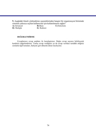 9. Aşağıdaki klasör yönlendirme seçeneklerinden hangisi bir organizasyon biriminde
sistemin yalnızca seçilen kullanıcılar için kullanılmasını sağlar?
A) Advanced                   B) Basic                C) Selections
D) Multiple                   E) Redirect



      DEĞERLENDİRME

      Cevaplarınızı cevap anahtarı ile karşılaştırınız. Doğru cevap sayınızı belirleyerek
kendinizi değerlendiriniz. Yanlış cevap verdiğiniz ya da cevap verirken tereddüt ettiğiniz
sorularla ilgili konuları, faaliyete geri dönerek tekrar inceleyiniz.




                                            74
 