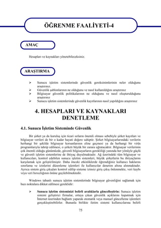 ÖĞRENME FAALİYETİ-4
ÖĞRENME FAALİYETİ-4
   AMAÇ

      Hesapları ve kaynakları yönetebileceksiniz.



   ARAŞTIRMA

            Sunucu işletim sistemlerinde güvenlik gereksinimlerinin neler olduğunu
             araştırınız.
            Güvenlik şablonlarının ne olduğunu ve nasıl kullanıldığını araştırınız
            Bilgisayar güvenlik politikalarının ne olduğunu ve nasıl oluşturulduğunu
             araştırınız
            Sunucu işletim sistemlerinde güvenlik kayıtlarının nasıl yapıldığını araştırınız


           4. HESAPLARI VE KAYNAKLARI
                   DENETLEME
4.1. Sunucu İşletim Sisteminde Güvenlik
       Bir şirket ya da kuruluş için ticari sırların önemli olması sebebiyle şirket kayıtları ve
bilgisayar verileri de bir o kadar hayati değere sahiptir. Şirket bilgisayarlarındaki verilerin
herhangi bir şekilde bilgisayar korsanlarının eline geçmesi ya da herhangi bir virüs
programlarıyla tahrip edilmesi, o şirketi büyük bir zarara uğratacaktır. Bilgisayar verilerinin
çok önemli olduğu günümüzde, güvenli bilgisayarların gerekliliği yanında her yönüyle güçlü
ve güvenli işletim sistemlerine de ihtiyaç duyulmaktadır. Ağ üzerindeki tüm bilgisayar ve
kullanıcıları, kontrol edebilen sunucu işletim sistemleri, büyük şirketlerin bu ihtiyaçlarını
karşılamak için geliştirilmiştir. Daha önceki etkinliklerde öğrendiğiniz kullanıcı haklarını
sınırlama ve izinlerini düzenleme işlemleri ile kullanıcılar denetim altına alınmaktadır.
Ayrıca sistem giriş çıkışları kontrol edilip sisteme izinsiz giriş çıkış önlenmekte, veri kaybı
veya veri hırsızlığının önüne geçilebilmektedir.

      Windows tabanlı sunucu işletim sistemlerinde bilgisayar güvenliğini sağlamak için
bazı noktalara dikkat edilmesi gereklidir:

            Sunucu işletim sisteminizi belirli aralıklarla güncelleştirin: Sunucu işletim
             sistemi geliştirici firmalar, ortaya çıkan güvenlik açıklarını kapatmak için
             İnternet üzerinden bağlantı yaparak otomatik veya manuel güncelleme işlemleri
             gerçekleştirebilirler. Bununla birlikte iletim sistemi kullanıcılarına belirli

                                              75
 