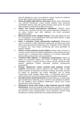güvenlik politikalarını içeren servis paketleri sunarlar. Sunulan bu paketlerin
    sisteme dâhil edilerek sürekli güncel kalması gereklidir.
   Sistem güvenliğiyle ilgili haberleri takip etmek: İşletim sistemi üreticilerinin
    veya antivirüs üreticilerinin sisteme yönelik tehditlere karşı İnternetten
    yayınladıkları haberleri takip edip gerekli önlemleri almak gerekir. Bu sayede
    ilerde çıkabilecek zorluklara karşı tedbir almış oluruz.
   Güncel virüs koruma programlarının kullanılması: Virüslerin sistem
    verilerine zarar vermemesi için etili virüs koruma programları kullanılmalı ve
    son çıkan virüslere karşı etkili olabilmesi için belirli periyotlarla
    güncelleştirilmelidir.
   Belirli periyotlarla sistem yedeğinin alınması: Sistem güvenliğinin bir yönü
    de veri kayıplarının en aza indirilmesidir. Belirli periyotlarla sistemin ve diğer
    önemli verilenlerin yedeği alınmalıdır.
   İzinsiz ve denetimsiz yazılım yüklenmesinin engellenmesi: Kullanıcıların
    izinsiz ve denetimsiz yazılım yüklemeleri engellenmeli, her kullanıcının sadece
    ihtiyaç duyacağı programları kullanmasına izin verilmelidir. İzinsiz yüklenecek
    bir program, bazı casus kodları içerebileceği gibi sistem güvenliğini de
    tehlikeye sokabilir.
   Sisteme veri giriş çıkışlarının kontrol edilmesi: Sisteme izinsiz veri girişi ve
    veri çıkışı, sistem yöneticisi tarafından denetlenmeli, sistemi etkileyecek zararlı
    verilerin girişi ve sistemden dışarı çıkabilecek veri sızıntıları önlenmelidir.
    Bununla ilgili gerekli güvenlik ayarları yapılmalıdır.
   Yönetimin belirli bölümlere ve kullanıcılara paylaştırılması: Küçük etki
    alanları için merkezden yönetim çok verimli ve etkilidir ancak etki alanı
    büyüdükçe yönetim ve denetim bir hayli zorlaşır. Bu gibi durumlarda belirli
    işlemleri yapabilecek birimler oluşturulup yönetimin paylaştırılması
    gerekmektedir.
   Sistemde Administrator (Sistem yöneticisi) girişi minimum seviyede
    tutulmalı: Administrator (Sistem yöneticisi) tüm haklara sahip ve diğer
    kullanıcı haklarını da düzenleyen bir kullanıcı hesabıdır. Bu yönetici şifresinin
    bir şekilde ele geçirilmesi tüm sistemi çökertebilir. İşte bu yüzden
    Administrator hesabı mümkün olduğu kadar az kullanılmalı bunun yerine
    gerekli işlemler için izin işlemleri atanmış kullanıcı hesapları kullanılmalıdır.
   Güvenlik kayıtları sürekli denetlenmeli: Sistemde bilgisayar ve kullanıcılarla
    ilgili oluşabilecek her türlü bilgi, uyarı ve hatalar bir olay günlüğüne kaydedilir.
    Bu olay günlükleri belirli aralıklarla denetlenmeli, sisteme zarar verecek
    durumlara karşı önlem alınmalıdır.
   Kullanıcıların oturum açma izninin ve diğer izinlerinin uygun bir şekilde
    düzenlenmesi: sisteme giriş yapacak kullanıcıların şifre işlemleri, şifre uzunluk
    ve karmaşıklığı, belirli aralıklarla kullanıcının şifresini değiştirmeye zorlanması
    gibi güvenlik ayarları düzenlenmelidir. Ayrıca kullanıcının sistemin hangi
    kaynaklarına ne şekilde erişebileceği iyi bir şekilde düzenlenmelidir.




                                     76
 