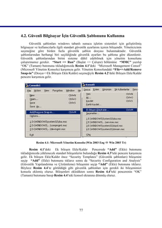 4.2. Güvenli Bilgisayar İçin Güvenlik Şablonunu Kullanma
        Güvenlik şablonları windows tabanlı sunucu işletim sistemleri için geliştirilmiş
bilgisayar ve kullanıcılarla ilgili standart güvenlik ayarlarını içeren bileşendir. Yöneticicinin
seçeneğine göre birden fazla güvenlik şablon dosyası bulunmaktadır. Güvenlik
şablonlarından herhangi biri seçildiğinde güvenlik ayarları bu şablona göre düzenlenir.
Güvenlik şablonlarından birini sisteme dâhil edebilmek için yönetim konsolunu
çalıştırmamız gerekir. “Start => Run” (Başlat => Çalıştır) bölümüne “MMC” yazılıp
“OK” (Tamam) butonuna tıkladığımızda Resim 4.1’deki “Microsoft Management Consol”
(Microsoft Yönetim Konsolu) karşımıza gelir. Yönetim Konsolundaki “File=>Add/Remove
Snap-in” (Dosya=>Ek Bileşen Ekle/Kaldır) seçeneğiyle Resim 4.2’deki Bileşen Ekle/Kaldır
pencere karşımıza gelir.




            Resim 4.1: Microsoft Yönetim Konsolu (Win 2003 Eng  Win 2003 Tr)

       Resim 4.1’deki Ek bileşen Ekle/Kaldır Pencerede “Add” (Ekle) butonunu
tıkladığımızda yüklenecek standart bileşenlerin bulunduğu Resim 4.3’teki pencere karşımıza
gelir. Ek bileşen Ekle/Kaldır önce “Security Templates” (Güvenlik şablonları) bileşenini
seçip “Add” (Ekle) butonunu tıklarız sonra da “Security Configuration and Analysis”
(Güvenlik Yapılandırma ve Çözümleme) bileşenini seçip “Add” (Ekle) butonuna tıklarız.
Böylece Resim 4.4’te görüldüğü gibi güvenlik şablonları için gerekli iki bileşenimizi
konsola eklemiş oluruz. Bileşenleri ekledikten sonra Resim 4.4’teki pencerenin “OK”
(Tamam) butonuna basıp Resim 4.4’teki konsol ekranına dönmüş oluruz.




                                               77
 