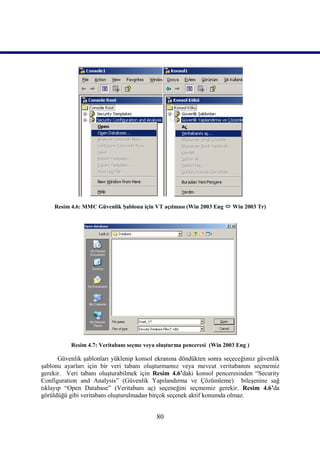 Resim 4.6: MMC Güvenlik Şablonu için VT açılması (Win 2003 Eng  Win 2003 Tr)




           Resim 4.7: Veritabanı seçme veya oluşturma penceresi (Win 2003 Eng )

       Güvenlik şablonları yüklenip konsol ekranına döndükten sonra seçeceğimiz güvenlik
şablonu ayarları için bir veri tabanı oluşturmamız veya mevcut veritabanını seçmemiz
gerekir. Veri tabanı oluşturabilmek için Resim 4.6’daki konsol penceresinden “Security
Configuration and Analysis” (Güvenlik Yapılandırma ve Çözümleme) bileşenine sağ
tıklayıp “Open Database” (Veritabanı aç) seçeneğini seçmemiz gerekir. Resim 4.6’da
görüldüğü gibi veritabanı oluşturulmadan birçok seçenek aktif konumda olmaz.


                                           80
 