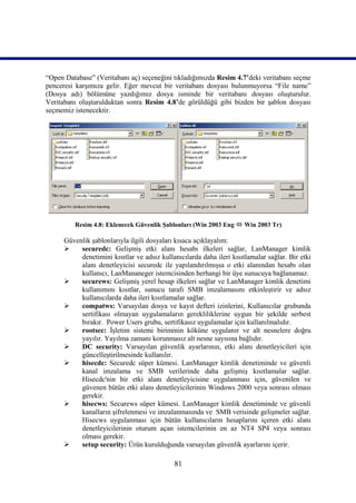 “Open Database” (Veritabanı aç) seçeneğini tıkladığımızda Resim 4.7’deki veritabanı seçme
penceresi karşımıza gelir. Eğer mevcut bir veritabanı dosyası bulunmuyorsa “File name”
(Dosya adı) bölümüne yazdığımız dosya isminde bir veritabanı dosyası oluşturulur.
Veritabanı oluşturulduktan sonra Resim 4.8’de görüldüğü gibi bizden bir şablon dosyası
seçmemiz istenecektir.




         Resim 4.8: Eklenecek Güvenlik Şablonları (Win 2003 Eng  Win 2003 Tr)

      Güvenlik şablonlarıyla ilgili dosyaları kısaca açıklayalım:
          securedc: Gelişmiş etki alanı hesabı ilkeleri sağlar, LanManager kimlik
           denetimini kısıtlar ve adsız kullanıcılarda daha ileri kısıtlamalar sağlar. Bir etki
           alanı denetleyicisi securedc ile yapılandırılmışsa o etki alanından hesabı olan
           kullanıcı, LanMananeger istemcisinden herhangi bir üye sunucuya bağlanamaz.
          securews: Gelişmiş yerel hesap ilkeleri sağlar ve LanManager kimlik denetimi
           kullanımını kısıtlar, sunucu tarafı SMB imzalamasını etkinleştirir ve adsız
           kullanıcılarda daha ileri kısıtlamalar sağlar.
          compatws: Varsayılan dosya ve kayıt defteri izinlerini, Kullanıcılar grubunda
           sertifikası olmayan uygulamaların gerekliliklerine uygun bir şekilde serbest
           bırakır. Power Users grubu, sertifikasız uygulamalar için kullanılmalıdır.
          rootsec: İşletim sistemi biriminin köküne uygulanır ve alt nesnelere doğru
           yayılır. Yayılma zamanı korunmasız alt nesne sayısına bağlıdır.
          DC security: Varsayılan güvenlik ayarlarının, etki alanı denetleyicileri için
           güncelleştirilmesinde kullanılır.
          hisecdc: Securedc süper kümesi. LanManager kimlik denetiminde ve güvenli
           kanal imzalama ve SMB verilerinde daha gelişmiş kısıtlamalar sağlar.
           Hisecdc'nin bir etki alanı denetleyicisine uygulanması için, güvenilen ve
           güvenen bütün etki alanı denetleyicilerinin Windows 2000 veya sonrası olması
           gerekir.
          hisecws: Securews süper kümesi. LanManager kimlik denetiminde ve güvenli
           kanalların şifrelenmesi ve imzalanmasında ve SMB verisinde gelişmeler sağlar.
           Hisecws uygulanması için bütün kullanıcıların hesaplarını içeren etki alanı
           denetleyicilerinin oturum açan istemcilerinin en az NT4 SP4 veya sonrası
           olması gerekir.
          setup security: Ürün kurulduğunda varsayılan güvenlik ayarlarını içerir.

                                             81
 