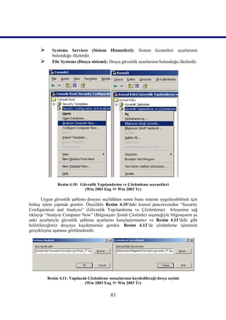      Systems Services (Sistem Hizmetleri): Sistem hizmetleri ayarlarının
            bulunduğu ilkelerdir.
           File Systems (Dosya sistemi): Dosya güvenlik ayarlarının bulunduğu ilkelerdir.




               Resim 4.10: Güvenlik Yapılandırma ve Çözümleme seçenekleri
                             (Win 2003 Eng  Win 2003 Tr)

        Uygun güvenlik şablonu dosyası seçildikten sonra bunu sisteme uygulayabilmek için
birkaç işlem yapmak gerekir. Öncelikle Resim 4.10’daki konsol penceresinden “Security
Configuration and Analysis” (Güvenlik Yapılandırma ve Çözümleme) bileşenine sağ
tıklayıp “Analyze Computer Now” (Bilgisayarı Şimdi Çözümle) seçeneğiyle bilgisayarın şu
anki ayarlarıyla güvenlik şablonu ayarlarını karşılaştırmamız ve Resim_4.11’deki gibi
belirtileceğimiz dosyaya kaydetmemiz gerekir. Resim 4.12’de çözümleme işleminin
gerçekleşme aşaması görülmektedir.




          Resim 4.11: Yapılacak Çözümleme sonuçlarının kaydedileceği dosya seçimi
                              (Win 2003 Eng  Win 2003 Tr)


                                            83
 