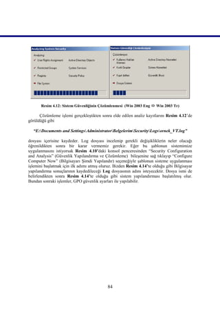 Resim 4.12: Sistem Güvenliğinin Çözümlenmesi (Win 2003 Eng  Win 2003 Tr)

      Çözümleme işlemi gerçekleştikten sonra elde edilen analiz kayıtlarını Resim 4.12’de
görüldüğü gibi

  “E:Documents and SettingsAdministratorBelgelerimSecurityLogsornek_VT.log”

dosyası içerisine kaydeder. Log dosyası incelenip gerekli değişikliklerin neler olacağı
öğrenildikten sonra bir karar vermemiz gerekir. Eğer bu şablonun sistemimize
uygulanmasını istiyorsak Resim_4.10’daki konsol penceresinden “Security Configuration
and Analysis” (Güvenlik Yapılandırma ve Çözümleme) bileşenine sağ tıklayıp “Configure
Computer Now” (Bilgisayarı Şimdi Yapılandır) seçeneğiyle şablonun sisteme uygulanması
işlemini başlatmak için ilk adımı atmış oluruz. Bizden Resim 4.14’te olduğu gibi Bilgisayar
yapılandırma sonuçlarının kaydedileceği Log dosyasının adını isteyecektir. Dosya ismi de
belirlendikten sonra Resim_4.14’te olduğu gibi sistem yapılandırması başlatılmış olur.
Bundan sonraki işlemler, GPO güvenlik ayarları ile yapılabilir.




                                            84
 