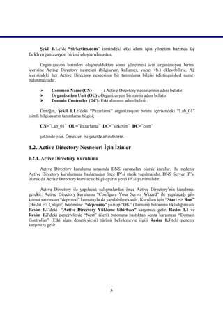 Şekil 1.1.c’de “sirketim.com” ismindeki etki alanı için yönetim bazında üç
farklı organizasyon birimi oluşturulmuştur.

       Organizasyon birimleri oluşturulduktan sonra yönetmesi için organizasyon birimi
içerisine Active Directory nesneleri (bilgisayar, kullanıcı, yazıcı vb.) ekleyebiliriz. Ağ
içerisindeki her Active Directory nesnesinin bir tanımlama bilgisi (distinguished name)
bulunmaktadır.

           Common Name (CN)          : Active Directory nesnelerinin adını belirtir.
           Organization Unit (OU) : Organizasyon biriminin adını belirtir.
           Domain Controller (DC): Etki alanının adını belirtir.

       Örneğin, Şekil 1.1.c’deki “Pazarlama” organizasyon birimi içerisindeki “Lab_01”
isimli bilgisayarın tanımlama bilgisi;

      CN=”Lab_01” OU=”Pazarlama” DC=”sirketim” DC=”com”

      şeklinde olur. Örnekleri bu şekilde artırabiliriz.

1.2. Active Directory Nesneleri İçin İzinler
1.2.1. Active Directory Kurulumu

      Active Directory kurulumu sırasında DNS varsayılan olarak kurulur. Bu nedenle
Active Directory kurulumuna başlamadan önce IP’si statik yapılmalıdır. DNS Server IP’si
olarak da Active Directory kurulacak bilgisayarın yerel IP’si yazılmalıdır.

      Active Directory ile yapılacak çalışmalardan önce Active Directory’nin kurulması
gerekir. Active Directory kurulumu “Configure Your Server Wizard” ile yapılacağı gibi
komut satırından “dcpromo” komutuyla da yapılabilmektedir. Kurulum için “Start => Run”
(Başlat => Çalıştır) bölümüne “dcpromo” yazılıp “OK” (Tamam) butonunu tıkladığımızda
Resim 1.1’deki “Active Directory Yükleme Sihirbazı” karşımıza gelir. Resim 1.1 ve
Resim 1.2’deki pencerelerde “Next” (ileri) butonuna bastıktan sonra karşımıza “Domain
Controller” (Etki alanı denetleyicisi) türünü belirlemeyle ilgili Resim 1.3’teki pencere
karşımıza gelir.




                                               5
 