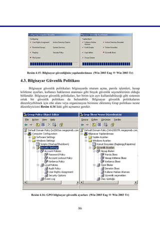 Resim 4.15: Bilgisayar güvenliğinin yapılandırılması (Win 2003 Eng  Win 2003 Tr)

4.3. Bilgisayar Güvenlik Politikası
       Bilgisayar güvenlik politikaları bilgisayarda oturum açma, parola işlemleri, hesap
kilitleme ayarları, kullanıcı haklarının atanması gibi birçok güvenlik seçeneklerinin olduğu
bölümdür. Bilgisayar güvenlik politikaları, her birim için ayrı kullanılabileceği gibi sistemin
ortak bir güvenlik politikası da bulunabilir. Bilgisayar güvenlik politikalarını
düzenleyebilmek için etki alanı veya organizasyon birimine eklenmiş Grup politikası nesne
düzenleyicisini Resim 4.16’daki gibi açmamız gerekir.




        Resim 4.16: GPO bilgisayar güvenlik ayarları (Win 2003 Eng  Win 2003 Tr)



                                              86
 