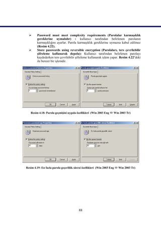     Password must meet complexity requirements (Parolalar karmaşıklık
        gereklerine uymalıdır) : kullanıcı tarafından belirlenen parolanın
        karmaşıklığını ayarlar. Parola karmaşıklık gereklerine uymazsa kabul edilmez
        (Resim 4.22).
       Store passwords using reversible encryption (Parolaları, ters çevrilebilir
        şifreleme kullanarak depola): Kullanıcı tarafından belirlenen parolayı
        kaydederken ters çevrilebilir şifreleme kullanarak işlem yapar. Resim 4.22’deki
        ile benzer bir işlemdir.




   Resim 4.18: Parola geçmişini uygula özellikleri (Win 2003 Eng  Win 2003 Tr)




Resim 4.19: En fazla parola geçerlilik süresi özellikleri (Win 2003 Eng  Win 2003 Tr)




                                         88
 