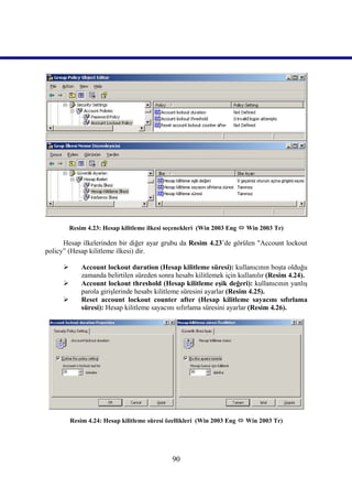 Resim 4.23: Hesap kilitleme ilkesi seçenekleri (Win 2003 Eng  Win 2003 Tr)

      Hesap ilkelerinden bir diğer ayar grubu da Resim 4.23’de görülen "Account lockout
policy” (Hesap kilitleme ilkesi) dir.

            Account lockout duration (Hesap kilitleme süresi): kullanıcının boşta olduğu
             zamanda belirtilen süreden sonra hesabı kilitlemek için kullanılır (Resim 4.24).
            Account lockout threshold (Hesap kilitleme eşik değeri): kullanıcının yanlış
             parola girişlerinde hesabı kilitleme süresini ayarlar (Resim 4.25).
            Reset account lockout counter after (Hesap kilitleme sayacını sıfırlama
             süresi): Hesap kilitleme sayacını sıfırlama süresini ayarlar (Resim 4.26).




         Resim 4.24: Hesap kilitleme süresi özellikleri (Win 2003 Eng  Win 2003 Tr)




                                             90
 