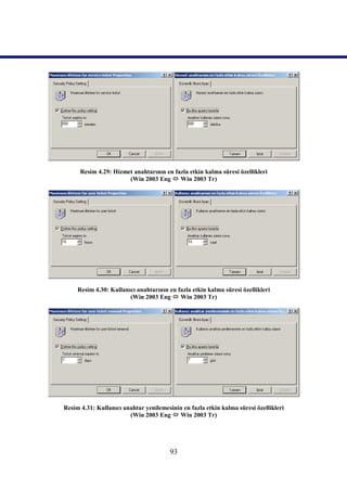 Resim 4.29: Hizmet anahtarının en fazla etkin kalma süresi özellikleri
                       (Win 2003 Eng  Win 2003 Tr)




     Resim 4.30: Kullanıcı anahtarının en fazla etkin kalma süresi özellikleri
                        (Win 2003 Eng  Win 2003 Tr)




Resim 4.31: Kullanıcı anahtar yenilemesinin en fazla etkin kalma süresi özellikleri
                        (Win 2003 Eng  Win 2003 Tr)




                                        93
 