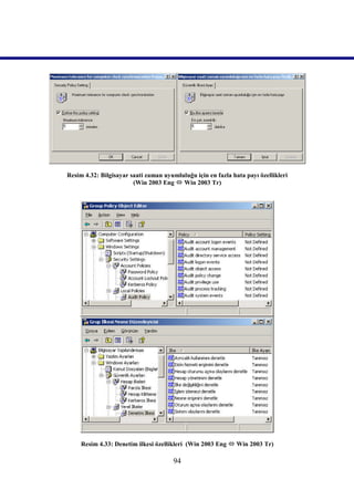 Resim 4.32: Bilgisayar saati zaman uyumluluğu için en fazla hata payı özellikleri
                        (Win 2003 Eng  Win 2003 Tr)




     Resim 4.33: Denetim ilkesi özellikleri (Win 2003 Eng  Win 2003 Tr)

                                       94
 
