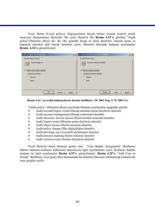 Yerel ilkeler (Local policy), bilgisayarların birçok birime erişimi kontrol etmek
amacıyla oluşturulmuş ilkelerdir. Bu yerel ilkelerin ilki Resim 4.33’te görülen "Audit
policy”(Denetim ilkesi) dir. Bu ilke genelde hesap ve dizin denetimi, oturum açma ve
kapatma işlemleri gibi birçok denetimi içerir. Denetim ilkesinde bulunan ayarlamalar
Resim_4.34’te gösterilmiştir.




      Resim 4.34: Ayrıcalık kullanıcılarını denetle özellikleri (W 2003 Eng  W 2003 Tr)

      "Audit policy” (Denetim ilkesi) içerisinde bulunan ayarlamalar aşağıdaki gibidir:
           Audit account logon events (Hesap oturumu açma olaylarını denetle)
           Audit account management (Hesap yönetimini denetle)
           Audit directory service access (Dizin hizmeti erişimini denetle)
           Audit logon events (Oturum açma olaylarını denetle)
           Audit object access (Nesne erişimini denetle)
           Audit policy change (İlke değişikliğini denetle)
           Audit privilege use (Ayrıcalık kullanımını denetle)
           Audit process tracking (İşlem izlemeyi denetle)
           Audit system events (Sistem olaylarını denetle)

      Yerel ilkelerin ikinci denetim grubu olan “User Rights Assignment” (Kullanıcı
hakları ataması) kullanıcı haklarının atanmasıyla ilgili ayarlamaları içerir. Kullanıcı hakları
ataması ile ilgili ayarlamalar Resim_4.35’te gösterilmiştir. Resim 4.35’te “Add User or
Group” (Kullanıcı veya grup ekle) butonundan bu denetim ilkesinin etkileneceği kullanıcılar
veya gruplar seçilir.




                                              95
 