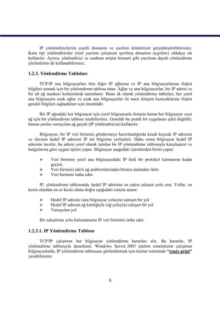 IP yönlendiricilerini çeşitli donanım ve yazılım ürünleriyle gerçekleştirebilirsiniz.
Kutu tipi yönlendiriciler (özel yazılım çalıştıran ayrılmış donanım aygıtları) oldukça sık
kullanılır. Ayrıca, yönlendirici ve uzaktan erişim hizmeti gibi yazılıma dayalı yönlendirme
çözümlerini de kullanabilirsiniz.

1.2.3. Yönlendirme Tabloları

       TCP/IP ana bilgisayarları tüm diğer IP ağlarına ve IP ana bilgisayarlarına ilişkin
bilgileri tutmak için bir yönlendirme tablosu tutar. Ağlar ve ana bilgisayarlar, bir IP adresi ve
bir alt ağ maskesi kullanılarak tanımlanır. Buna ek olarak yönlendirme tabloları; her yerel
ana bilgisayara uzak ağlar ve uzak ana bilgisayarlar ile nasıl iletişim kuracaklarına ilişkin
gerekli bilgileri sağladıkları için önemlidir.

       Bir IP ağındaki her bilgisayar için yerel bilgisayarla iletişim kuran her bilgisayar veya
ağ için bir yönlendirme tablosu tutabilirsiniz. Genelde bu pratik bir uygulama şekli değildir;
bunun yerine varsayılan ağ geçidi (IP yönlendiricisi) kullanılır.

      Bilgisayar, bir IP veri birimini göndermeye hazırlandığında kendi kaynak IP adresini
ve alıcının hedef IP adresini IP üst bilgisine yerleştirir. Daha sonra bilgisayar hedef IP
adresini inceler, bu adresi yerel olarak tutulan bir IP yönlendirme tablosuyla karşılaştırır ve
bulgularına göre uygun işlemi yapar. Bilgisayar aşağıdaki işlemlerden birini yapar:

            Veri birimini yerel ana bilgisayardaki IP üstü bir protokol katmanına kadar
             geçirir.
            Veri birimini takılı ağ arabirimlerinden birinin üstünden iletir.
            Veri birimini imha eder.

      IP, yönlendirme tablosunda, hedef IP adresine en yakın eşleşen yolu arar. Yollar, en
kesin olandan en az kesin olana doğru aşağıdaki sırayla aranır:

            Hedef IP adresle (ana bilgisayar yoluyla) eşleşen bir yol
            Hedef IP adresin ağ kimliğiyle (ağ yoluyla) eşleşen bir yol
            Varsayılan yol

      Bir eşleştirme yolu bulunamazsa IP veri birimini imha eder.

1.2.3.1. IP Yönlendirme Tablosu

       TCP/IP çalıştıran her bilgisayar yönlendirme kararları alır. Bu kararlar, IP
yönlendirme tablosuyla denetlenir. Windows Server 2003 işletim sistemlerini çalıştıran
bilgisayarlarda, IP yönlendirme tablosunu görüntülemek için komut isteminde “route print”
yazabilirsiniz.




                                               8
 