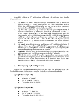 Aşağıdaki bölümlerde IP yönlendirme tablosunda görüntülenen tüm sütunlar
açıklanmaktadır:

          Ağ hedefi: Ağ hedefi, hedef IP adresiyle eşleştirilmek üzere ağ maskesiyle
           birlikte kullanılır. Ağ hedefi, varsayılan yol için 0.0.0.0 adresinden, aynı ağ
           bölütü üzerindeki tüm ana bilgisayarlar için özel bir yayın adresi olan sınırlı
           yayın için 255.255.255.255 adresine kadar uzanabilir.
          Ağ maskesi: Ağ maskesi, ağ hedefindeki değerle eşleştirildiğinde hedef IP
           adresine uygulanan alt ağ maskesidir. Ağ maskesi ikili biçimde yazılırsa "1"
           değeri eşleşmek zorundayken "0" değeri eşleşmek zorunda değildir. Örneğin,
           varsayılan bir yol, 0.0.0.0 ikili değerine çeviren bir 0.0.0.0 ağ maskesi kullanır
           ve böylece bitlerin eşleşmesi gerekmez. Ana bilgisayar yolu—bir IP adresiyle
           eşleşen yol—11111111.11111111.11111111.11111111 ikili değerine çeviren
           bir 255.255.255.255 ağ maskesi kullanır ve bu nedenle tüm bitlerin eşleşmesi
           gerekir.
          Ağ geçidi: Ağ geçidi adresi, yerel ana bilgisayarın IP veri birimlerini başka IP
           ağlarına iletmek için kullandığı IP adresidir. Bu, ya bir yerel ağ bağdaştırıcısının
           IP adresi ya da yerel ağ bölütü üzerindeki bir IP yönlendiricisinin (örneğin bir
           varsayılan ağ geçidi yönlendiricisinin) IP adresidir.
          Arabirim: Arabirim, bir IP veri birimi ağ üzerinde iletildiğinde kullanılan yerel
           ağ bağdaştırıcısı için yerel bilgisayarda yapılandırılan IP adresidir.
          Metrik: Bir metrik, genelde IP hedefine yapılan atlama sayısına denk olan bir
           yolun kullanım maliyetini gösterir. Yerel alt ağ üzerindeki herhangi bir atlama
           ve bundan sonra geçilen her yönlendirici ek bir atlamadır. Aynı hedefe farklı
           metriği olan birden çok yol varsa en düşük metriği olan yol seçilir.


          Birden çok ağa bağlı ana bilgisayarlar

      Aşağıda, bu yapılandırmaya sahip birden çok ağa bağlı bir Windows Server 2003
Standard Edition ana bilgisayarının varsayılan yönlendirme tablosu görülmektedir:

     Ağ bağdaştırıcısı 1 (10 MB)

                IP adresi: 10.0.0.169
                Alt ağ maskesi: 255.0.0.0
                Varsayılan ağ geçidi: 10.0.0.1


     Ağ bağdaştırıcısı 2 (100 MB)

                IP adresi: 192.168.0.200
                Alt ağ maskesi: 255.255.0.0
                Varsayılan ağ geçidi: 192.168.0.1


                                            10
 
