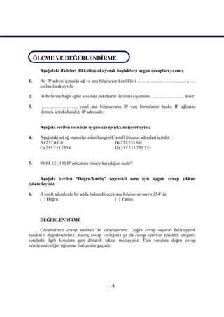 ÖLÇME VE DEĞERLENDİRME
ÖLÇME VE DEĞERLENDİRME
      Aşağıdaki ifadeleri dikkatlice okuyarak boşluklara uygun cevapları yazınız.

1.    Bir IP adresi içindeki ağ ve ana bilgisayar kimlikleri …………………………………
      kullanılarak ayrılır.

2.    Birbirlerine bağlı ağlar arasında paketlerin iletilmesi işlemine …………………. denir.

3.    ……………………, yerel ana bilgisayarın IP veri birimlerini başka IP ağlarına
      iletmek için kullandığı IP adresidir.


      Aşağıda verilen soru için uygun cevap şıkkını işaretleyiniz

4.    Aşağıdaki alt ağ maskelerinden hangisi C sınıfı Internet adresleri içindir.
      A) 255.0.0.0                            B) 255.255.0.0
      C) 255.255.255.0                        D) 255.255.255.255


5.    88.64.121.100 IP adresinin binary karşılığını nedir?


      Aşağıda verilen “Doğru/Yanlış” seçenekli soru için uygun cevap şıkkını
işdaretleyiniz.

6.    B sınıfı adreslerde bir ağda bulunabilecek ana bilgisayar sayısı 254’tür.
      ( ) Doğru                                 ( ) Yanlış



      DEĞERLENDİRME

      Cevaplarınızı cevap anahtarı ile karşılaştırınız. Doğru cevap sayınızı belirleyerek
kendinizi değerlendiriniz. Yanlış cevap verdiğiniz ya da cevap verirken tereddüt ettiğiniz
sorularla ilgili konulara geri dönerek tekrar inceleyiniz. Tüm sorulara doğru cevap
verdiyseniz diğer öğrenme faaliyetine geçiniz.




                                              14
 