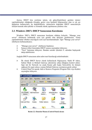 Ayrıca, DHCP kira yenileme işlemi, sık güncelleştirilmesi gereken istemci
yapılandırmaları olduğunda (örneğin, gezici veya hareketli bilgisayarları olan ve sık yer
değiştiren kullanıcılar), bu değişikliklerin, istemcilerin doğrudan DHCP sunucularıyla
iletişim kurarak etkin şekilde ve otomatik olarak yapılmasına yardımcı olur.

2.3. Windows 2003’e DHCP Sunucunun Kurulumu
       Windows 2003’e DHCP sunucunun kurulumu oldukça kolaydır. “Manage your
server” sihirbazını kullanarak sizin için gerekli olan detayları girebilirsiniz. Temel
yapılandırmalar sihirbaz aracılığıyla sizin için hazırlanmaktadır. Eğer "Manage your server"
sihirbazını kullanacaksanız;

           "Manage your server" sihirbazını başlatınız.
           Sunucu rolleri listesinden DHCP sunucu seçeneğine tıklayınız.
           “Next” butonuna tıklayınız. Bundan sonraki işlemleri 8. adımdan başlayarak
            takip edebilirsiniz.

      Aşağıda DHCP sunucunun adım adım nasıl kurulacağı anlatılmaktadır.

           İlk olarak DHCP Server olarak kullanılacak bilgisayarın; Statik IP Adres,
            Subnet Mask ve Default Gateway adreslerine sahip olduğunu kontrol ediniz.
            Eğer tek bir Network ise arada Router gibi başka Network'ler ile iletişim
            sağlayan bir aygıt yoksa o zaman Default Gateway yazmanıza gerek yoktur.
           Control Panel’ini açarak Add or Remove Programs (Program Ekle veya Kaldır)
            seçeneğine tıklayınız.




                     Resim 2.2: Denetim Masası (Control Panel) ekranı


                                            17
 