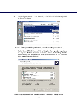       Karşınıza gelen Resim 2.3’teki ekrandan, Add/Remove Windows Components
       seçeneğine tıklayınız.




    Resim 2.3: “Program Ekle” veya “Kaldır” (Add or Remove Programs) ekranı

      Açılan Resim 2.42’teki ekranda Networking Services seçeneğini seçerek; sağ
       alt köşedeki Details butonuna tıklayınız. Burada Networking Service
       başındaki kutucuğu doldurmayınız, direkt yazının üzerine bir kez tıkladıktan
       sonra Details butonuna tıklayınız.




Resim 2.4: Windows Bileşenleri sihirbazı (Windows Components Wizard) ekranı

                                      18
 