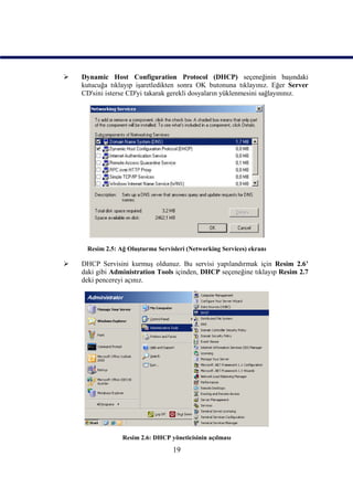    Dynamic Host Configuration Protocol (DHCP) seçeneğinin başındaki
    kutucuğa tıklayıp işaretledikten sonra OK butonuna tıklayınız. Eğer Server
    CD'sini isterse CD'yi takarak gerekli dosyaların yüklenmesini sağlayınınız.




     Resim 2.5: Ağ Oluşturma Servisleri (Networking Services) ekranı

   DHCP Servisini kurmuş oldunuz. Bu servisi yapılandırmak için Resim 2.6’
    daki gibi Administration Tools içinden, DHCP seçeneğine tıklayıp Resim 2.7
    deki pencereyi açınız.




                 Resim 2.6: DHCP yöneticisinin açılması
                                   19
 