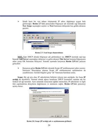      Şimdi basit bir veri tabanı oluşturarak IP adres dağıtmaya uygun hale
            getireceğiz. Resim 2.7’deki pencereden bilgisayar adı üzerinde sağ tıklayarak
            New Scope seçeneğini seçiniz ve Next butonuna tıklayarak hoş geldin ekranını
            geçiniz.




                             Resim 2.7: Yeni Scope oluşturulması

      NOT: Eğer DHCP altında bilgisayar adı görünmüyor ise; DHCP üzerinde sağ tuşa
basarak Add Server seçeneğine tıklayınız ve gelen ekranın This Server kısmına bilgisayarın
adını yazıp OK butonuna tıklayınız. Sonraki aşamada karşımıza Resim 2.8’deki pencere
gelecektir.

           Karşınıza gelen Resim 2.8’deki ekranda Scope (IP aralıkumuzun) adını yazınız.
            İsterseniz Description alanına Scope (IP aralıkumuzun) açıklamasını da
            yazabilirsiniz. Gerekli bilgileri girip “ok” butonuna bastıktan sonra;

       Scope: Bir ağ için olası IP adreslerinin birbirini izleyen tam aralığıdır, biz buna IP
aralığı da diyebiliriz. Normal olarak ağınız kendisine DHCP hizmetleri sunulan tek bir
fiziksel alt ağı tanımlar. Aynı zamanda sunucunun ağdaki istemcilere, IP adreslerini ve ilgili
tüm yapılandırma detaylarını dağıtmasını ve atamasını sağlar. Resim 2.9’daki pencereyi
açmış oluruz.




                  Resim 2.8: Scope (IP aralığı) adı ve açıklamasının girilmesi

                                              20
 
