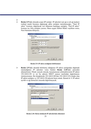 
   Resim 2.9’daki ekranda scope (IP aralığı) IP adresleri için ağ ve alt ağ maskesi
    (subnet mask) boyunca dağıtacağı adres aralığını tanımlayacağız. “Start IP
    adres” kısmına; dağıtılacak veri tabanının başlangıç aralığını, “End IP adres”
    kısmına ise; bitiş aralığını yazınız. Buna uygun Subnet Mask'ı seçtikten sonra,
    Next butonuna tıklayınız.




                 Resim 2.9: IP adres aralığının belirlenmesi

   Resim 2.9’daki ekranda belirlemiş olduğunuz IP adresi aralığından dağıtmak
    istemediğimiz IP adresleri varsa bunları Resim 2.10’daki penceden
    eklemelisiniz. Örnek verecek olursak; kurumunuzun yönlendiricisinin IP adresi
    192.168.0.150 ve siz bu adresin DHCP sunucu tarafından dağıtılmasını
    istemiyorsunuz. Bu örneğimizde 192.168.0.100’den 192.168.0.110’a kadar olan
    IP adresi aralığını ve 192.168.0.150 adresini hariç tuttuk. Demek ki 11 IP adresi
    ayrıldı ve ağ istemcileri arasında dağıtılmayacak.




           Resim 2.10: Hariç tutulacak IP adreslerinin eklenmesi
                                     21
 