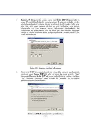    Resim 2.10’ daki penceden sonraki aşama olan Resim 2.11’deki pencerede, bu
    scope (IP aralığı) tarafından bir istemciye atanan IP adresinin ne kadar bir süre
    için kullanabileceğini kiralama süresini ayarlayarak belirleyeceğiz. Sabit ağlar
    için (ofis gibi) uzun kiralama süreleri ve uzak bağlantılar veya dizüstü
    bilgisayarlar için kısa kiralama süreleri belirlenmesi önerilmektedir. Bu
    örneğimizde ağ istemcilerinin yerel bir ofiste yer alan masaüstü bilgisayar
    olduğu ve çalışma saatlerinin 8 saat olduğu düşünülerek kiralama süresi 12 saat
    olarak belirlenmiştir.




                Resim 2.11: Kiralama süresinin belirlenmesi

   Scope için DHCP seçeneklerini şimdi mi yoksa daha sonra mı yapılandırmak
    isteğinizi soran Resim 2.12’deki gibi bir ekran karşınıza gelecek. “Yes”
    butonuna tıklarsanız Resim 2.13’teki ekran görüntüleri size yardımcı olacaktır.
    “No” butonuna tıklarsanız daha sonraki bir aşamada bu seçenekleri
    yapılandırmanıza izin verilecektir.




             Resim 2.12: DHCP seçeneklerinin yapılandırılması
                                    22
 