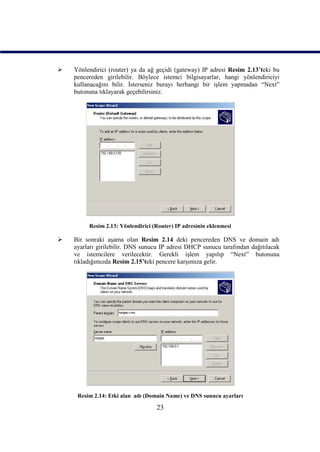    Yönlendirici (router) ya da ağ geçidi (gateway) IP adresi Resim 2.13’teki bu
    pencereden girilebilir. Böylece istemci bilgisayarlar, hangi yönlendiriciyi
    kullanacağını bilir. İsterseniz burayı herhangi bir işlem yapmadan “Next”
    butonuna tıklayarak geçebilirsiniz.




         Resim 2.13: Yönlendirici (Router) IP adresinin eklenmesi

   Bir sonraki aşama olan Resim 2.14 deki pencereden DNS ve domain adı
    ayarları girilebilir. DNS sunucu IP adresi DHCP sunucu tarafından dağıtılacak
    ve istemcilere verilecektir. Gerekli işlem yapılıp “Next” butonuna
    tıkladığımızda Resim 2.15’teki pencere karşımıza gelir.




     Resim 2.14: Etki alan adı (Domain Name) ve DNS sunucu ayarları

                                   23
 