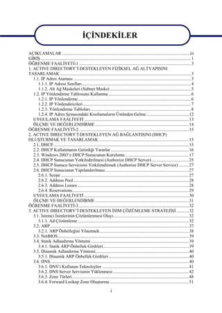İÇİNDEKİLER

AÇIKLAMALAR ...................................................................................................................iii
GİRİŞ ....................................................................................................................................... 1
ÖĞRENME FAALİYETİ-1 ..................................................................................................... 3
1. ACTIVE DIRECTORY’İ DESTEKLEYEN FİZİKSEL AĞ ALTYAPISINI
TASARLAMAK ...................................................................................................................... 3
   1.1. IP Adres Ataması .......................................................................................................... 3
      1.1.1. IP Adresi Sınıfları .................................................................................................. 4
      1.1.2. Alt Ağ Maskeleri (Subnet Masks) ......................................................................... 5
   1.2. IP Yönlendirme Tablosunu Kullanma .......................................................................... 6
      1.2.1. IP Yönlendirme...................................................................................................... 6
      1.2.2. IP Yönlendiricileri ................................................................................................. 7
      1.2.3. Yönlendirme Tabloları........................................................................................... 8
      1.2.4. IP Adres Şemasındaki Kısıtlamaların Üstünden Gelme ...................................... 12
   UYGULAMA FAALİYETİ .............................................................................................. 13
   ÖLÇME VE DEĞERLENDİRME .................................................................................... 14
ÖĞRENME FAALİYETİ-2 ................................................................................................... 15
2. ACTIVE DIRECTORY’İ DESTEKLEYEN AĞ BAĞLANTISINI (DHCP)
OLUŞTURMAK VE TASARLAMAK ................................................................................. 15
   2.1. DHCP.......................................................................................................................... 15
   2.2. DHCP Kullanmanın Getirdiği Yararlar ...................................................................... 16
   2.3. Windows 2003’e DHCP Sunucunun Kurulumu ......................................................... 17
   2.4. DHCP Sunucunun Yetkiledirilmesi (Authorize DHCP Server) ................................. 25
   2.5. DHCP Sunucu Servicisini Yetkilendirmek (Authorize DHCP Server Service) ......... 27
   2.6. DHCP Sunucunun Yapılandırılması ........................................................................... 27
      2.6.1. Scope ................................................................................................................... 27
      2.6.2. Address Pool........................................................................................................ 28
      2.6.3. Address Leases .................................................................................................... 28
      2.6.4. Reservations......................................................................................................... 29
   UYGULAMA FAALİYETİ .............................................................................................. 30
   ÖLÇME VE DEĞERLENDİRME .................................................................................... 31
ÖĞRENME FAALİYETİ-3 ................................................................................................... 32
3. ACTIVE DIRECTORY’İ DESTEKLEYEN İSİM ÇÖZÜMLEME STRATEJİSİ ........... 32
   3.1. İstemci İsimlerinin Çözümlenmesi Olayı.................................................................... 32
      3.1.1. Ad Çözümleme .................................................................................................... 32
   3.2. ARP............................................................................................................................. 37
      3.2.1. ARP Önbelleğini Yönetmek ................................................................................ 38
   3.3. NetBIOS...................................................................................................................... 39
   3.4. Statik Adlandırma Yöntemi ........................................................................................ 39
      3.4.1. Statik ARP Önbellek Girdileri............................................................................. 39
   3.5. Dinamik Adlandırma Yöntemi.................................................................................... 40
      3.5.1. Dinamik ARP Önbellek Girdileri ........................................................................ 40
   3.6. DNS............................................................................................................................. 40
      3.6.1. DNS’i Kullanan Teknolojiler .............................................................................. 41
      3.6.2. DNS Server Servisinin Yüklenmesi .................................................................... 42
      3.6.3. Zone Türleri......................................................................................................... 48
      3.6.4. Forward Lookup Zone Oluşturma ....................................................................... 51

                                                                      i
 