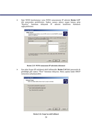    Eğer WINS kurulumunuz varsa WINS sunucunuzun IP adresini Resim 2.15’
    teki pencereden girebilirsiniz. Sadece sunucu adınızı uygun kutuya girip
    “Resolve” butonuna tıklayarak IP adresini kendisinin bulmasını
    sağlayabilirsiniz.




           Resim 2.15: WINS sunucunun IP adresinin eklenmesi

   Son adım Scope (IP aralığının) aktif edilmesidir. Resim 2.16’daki pencerede de
    görüldüğü gibi sadece “Next” butonuna tıklayınız. Bunu yapana kadar DHCP
    sunucunuz çalışmayacaktır.




                    Resim 2.16: Scope’un aktif edilmesi
                                    24
 