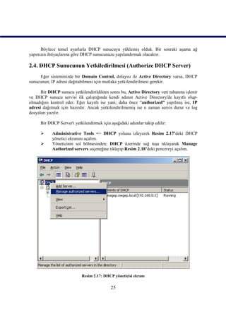 Böylece temel ayarlarla DHCP sunucuyu yüklemiş olduk. Bir sonraki aşama ağ
yapınızın ihtiyaçlarına göre DHCP sunucunuzu yapılandırmak olacaktır.

2.4. DHCP Sunucunun Yetkiledirilmesi (Authorize DHCP Server)
     Eğer sisteminizde bir Domain Control, dolayısı ile Active Directory varsa, DHCP
sunucunun; IP adresi dağıtabilmesi için mutlaka yetkilendirilmesi gerekir.

      Bir DHCP sunucu yetkilendirildikten sonra bu, Active Directory veri tabanına işlenir
ve DHCP sunucu servisi ilk çalıştığında kendi adının Active Directory'de kayıtlı olup-
olmadığını kontrol eder. Eğer kayıtlı ise yani; daha önce “authorized” yapılmış ise, IP
adresi dağıtmak için hazırdır. Ancak yetkilendirilmemiş ise o zaman servis durur ve log
dosyaları yazılır.

      Bir DHCP Server'ı yetkilendirmek için aşağıdaki adımlar takip edilir:

           Administrative Tools => DHCP yolunu izleyerek Resim 2.17’deki DHCP
            yönetici ekranını açalım.
           Yöneticinin sol bölmesinden; DHCP üzerinde sağ tuşa tıklayarak Manage
            Authorized servers seçeneğine tıklayıp Resim 2.18’deki pencereyi açalım.




                            Resim 2.17: DHCP yöneticisi ekranı

                                            25
 
