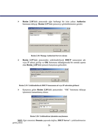      Resim 2.18’deki pencerede eğer herhangi bir isim yoksa Authorize
           butonuna tıklayıp Resim 2.19’daki pencereyi görüntülememiz gerekir.




                     Resim 2.18: Manage Authorized Servers ekranı

          Resim 2.19’daki pencereden yetkilendirilecek DHCP sunucunun adı
           veya IP adresi girilip ve OK butonuna tıkladığımızda bir sonraki aşama
           olan Resim_2.20’deki pencere karşımıza gelecektir.




       Resim 2.19: Yetkilendirilecek DHCP Sunucunun ad veya IP adresinin girilmesi

          Karşınıza gelen Resim 2.20’deki pencereden “OK” butonuna tıklayıp
           işlemimizi tamamlamış oluruz.




                    Resim 2.20: Yetkilendirme işleminin onaylanması

      NOT: Eğer sisteminiz Domain yapısında değilse, DHCP Server' ı yetkilendirmenize
gerek yoktur.
                                           26
 