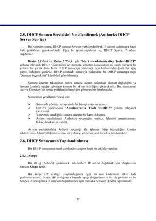 2.5. DHCP Sunucu Servicisini Yetkilendirmek (Authorize DHCP
Server Service)
      Bu işlemden sonra, DHCP sunucu Servisin yetkilendirilerek IP adresi dağıtmaya hazır
hale getirilmesi gerekmektedir. Eğer bu işlem yapılmaz ise; DHCP Server, IP adresi
dağıtamaz.

      Resim 2.6’daki ve Resim 2.7’deki gibi “Start =>Administrative Tools=>DHCP”
yolunu izleyerek DHCP yöneticisini açtığımızda, yönetim konsolunun sol tarafı merkezi bir
yerden bir ya da daha fazla DHCP sunucuyu yönetmek için kullanabileceğiniz bir ağaç
yapısı olduğunu görürüz. DHCP altındaki sunucuya tıklarsanız bu DHCP sunucuya özgü
“Sunucu Seçenekleri” klasörünü görebilirsiniz.

      Sunucu üzerine tıkladıktan sonra sunucu adının solundaki ikonun değiştiğini ve
ikonun üzerinde aşağıyı gösteren kırmızı bir ok’un belirdiğini göreceksiniz. Bu, sunucunun
Active Directory’de henüz yetkilendirilmediğini gösteren bir hatırlatıcıdır.

      Sunucunun yetkilendirilmesi için:

           Sunucuda yönetici seviyesinde bir hesapla oturum açınız.
           DHCP’i yöneticisini “Administrative Tools =>DHCP” yolunu izleyerek
            çalıştırınız.
           Yönetmek istediğiniz sunucu üzerine bir kere tıklayınız.
           Action menüsünden Authorize seçeneğini seçiniz. İşlemini tamamlanması
            birkaç dakikanızı alabilir.

      Action menüsündeki Refresh seçeneği ile işlemin bitip bitmediğini kontrol
edebilirsiniz. İşlem bittiğinde kırmızı ok yukarıyı gösteren yeşil bir ok’a dönüşecektir.

2.6. DHCP Sunucunun Yapılandırılması
      Bir DHCP sunucunun nasıl yapılandırılacağını basit bir şekilde yapalım.

2.6.1. Scope

     Bir alt ağ (Subnet) içerisindeki istemcilere IP adresi dağıtmak için oluşturulan
havuza Scope denir.

      Bir scope (IP aralığı) oluşturduğunda eğer en son kademede etkin hale
getirmediyseniz; Scope (IP aralığının) başında aşağı doğru kırmızı bir ok görünür ve bu
Scope (IP aralığının) IP adresini dağıtabilmesi için mutlaka Activate (Etkin) yapılmalıdır.




                                            27
 