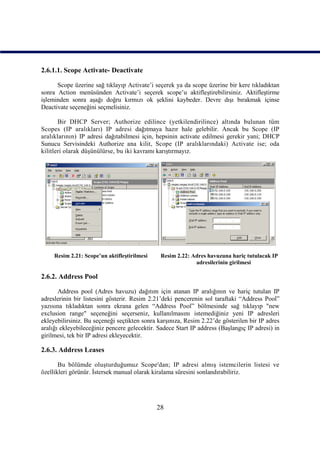 2.6.1.1. Scope Activate- Deactivate

      Scope üzerine sağ tıklayıp Activate’i seçerek ya da scope üzerine bir kere tıkladıktan
sonra Action menüsünden Activate’i seçerek scope’u aktifleştirebilirsiniz. Aktifleştirme
işleminden sonra aşağı doğru kırmızı ok şeklini kaybeder. Devre dışı bırakmak içinse
Deactivate seçeneğini seçmelisiniz.

       Bir DHCP Server; Authorize edilince (yetkilendirilince) altında bulunan tüm
Scopes (IP aralıkları) IP adresi dağıtmaya hazır hale gelebilir. Ancak bu Scope (IP
aralıklarının) IP adresi dağıtabilmesi için, hepsinin activate edilmesi gerekir yani; DHCP
Sunucu Servisindeki Authorize ana kilit, Scope (IP aralıklarındaki) Activate ise; oda
kilitleri olarak düşünülürse, bu iki kavramı karıştırmayız.




     Resim 2.21: Scope’un aktifleştirilmesi    Resim 2.22: Adres havuzuna hariç tutulacak IP
                                                            adresilerinin girilmesi

2.6.2. Address Pool

       Address pool (Adres havuzu) dağıtım için atanan IP aralığının ve hariç tutulan IP
adreslerinin bir listesini gösterir. Resim 2.21’deki pencerenin sol taraftaki “Address Pool”
yazısına tıkladıktan sonra ekrana gelen “Address Pool” bölmesinde sağ tıklayıp "new
exclusion range" seçeneğini seçerseniz, kullanılmasını istemediğiniz yeni IP adresleri
ekleyebilirsiniz. Bu seçeneği seçtikten sonra karşınıza, Resim 2.22’de gösterilen bir IP adres
aralığı ekleyebileceğiniz pencere gelecektir. Sadece Start IP address (Başlangıç IP adresi) in
girilmesi, tek bir IP adresi ekleyecektir.

2.6.3. Address Leases

       Bu bölümde oluşturduğumuz Scope'dan; IP adresi almış istemcilerin listesi ve
özellikleri görünür. İstersek manual olarak kiralama süresini sonlandırabiliriz.




                                              28
 