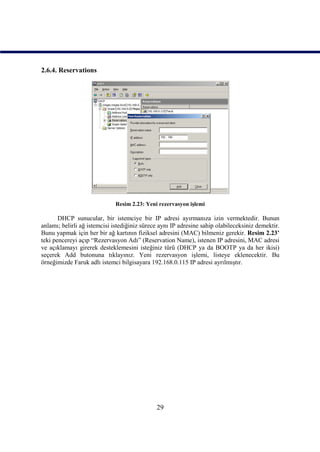 2.6.4. Reservations




                             Resim 2.23: Yeni rezervasyon işlemi

       DHCP sunucular, bir istemciye bir IP adresi ayırmanıza izin vermektedir. Bunun
anlamı; belirli ağ istemcisi istediğiniz sürece aynı IP adresine sahip olabileceksiniz demektir.
Bunu yapmak için her bir ağ kartının fiziksel adresini (MAC) bilmeniz gerekir. Resim 2.23’
teki pencereyi açıp “Rezervasyon Adı” (Reservation Name), istenen IP adresini, MAC adresi
ve açıklamayı girerek desteklemesini isteğiniz türü (DHCP ya da BOOTP ya da her ikisi)
seçerek Add butonuna tıklayınız. Yeni rezervasyon işlemi, listeye eklenecektir. Bu
örneğimizde Faruk adlı istemci bilgisayara 192.168.0.115 IP adresi ayrılmıştır.




                                              29
 