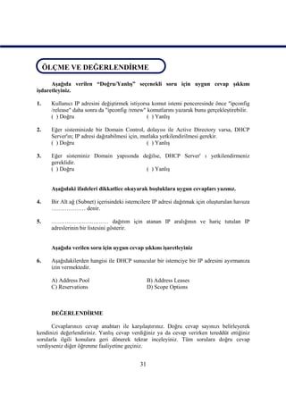 ÖLÇME VE DEĞERLENDİRME
ÖLÇME VE DEĞERLENDİRME
      Aşağıda verilen “Doğru/Yanlış” seçenekli soru için uygun cevap şıkkını
işdaretleyiniz.

1.    Kullanıcı IP adresini değiştirmek istiyorsa komut istemi penceresinde önce "ipconfig
      /release" daha sonra da "ipconfig /renew" komutlarını yazarak bunu gerçekleştirebilir.
      ( ) Doğru                                 ( ) Yanlış

2.    Eğer sisteminizde bir Domain Control, dolayısı ile Active Directory varsa, DHCP
      Server'ın; IP adresi dağıtabilmesi için, mutlaka yetkilendirilmesi gerekir.
      ( ) Doğru                                  ( ) Yanlış

3.    Eğer sisteminiz Domain yapısında değilse, DHCP Server' ı yetkilendirmeniz
      gereklidir.
      ( ) Doğru                         ( ) Yanlış


      Aşağıdaki ifadeleri dikkatlice okuyarak boşluklara uygun cevapları yazınız.

4.    Bir Alt ağ (Subnet) içerisindeki istemcilere IP adresi dağıtmak için oluşturulan havuza
      ……………… denir.

5.    ………………………… dağıtım için atanan IP aralığının ve hariç tutulan IP
      adreslerinin bir listesini gösterir.


      Aşağıda verilen soru için uygun cevap şıkkını işaretleyiniz

6.    Aşağıdakilerden hangisi ile DHCP sunucular bir istemciye bir IP adresini ayırmanıza
      izin vermektedir.

      A) Address Pool                            B) Address Leases
      C) Reservations                            D) Scope Options



      DEĞERLENDİRME

      Cevaplarınızı cevap anahtarı ile karşılaştırınız. Doğru cevap sayınızı belirleyerek
kendinizi değerlendiriniz. Yanlış cevap verdiğiniz ya da cevap verirken tereddüt ettiğiniz
sorularla ilgili konulara geri dönerek tekrar inceleyiniz. Tüm sorulara doğru cevap
verdiyseniz diğer öğrenme faaliyetine geçiniz.


                                            31
 