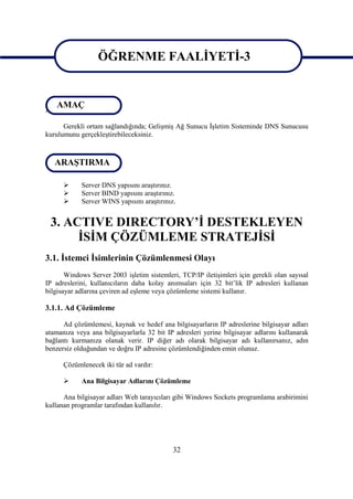 ÖĞRENME FAALİYETİ-3
                   ÖĞRENME FAALİYETİ-3
  AMAÇ
AMAÇ
      Gerekli ortam sağlandığında; Gelişmiş Ağ Sunucu İşletim Sisteminde DNS Sunucusu
kurulumunu gerçekleştirebileceksiniz.


ARAŞTIRMA
 ARAŞTIRMA

           Server DNS yapısını araştırınız.
           Server BIND yapısını araştırınız.
           Server WINS yapısını araştırınız.


 3. ACTIVE DIRECTORY’İ DESTEKLEYEN
      İSİM ÇÖZÜMLEME STRATEJİSİ
3.1. İstemci İsimlerinin Çözümlenmesi Olayı
       Windows Server 2003 işletim sistemleri, TCP/IP iletişimleri için gerekli olan sayısal
IP adreslerini, kullanıcıların daha kolay anımsaları için 32 bit’lik IP adresleri kullanan
bilgisayar adlarına çeviren ad eşleme veya çözümleme sistemi kullanır.

3.1.1. Ad Çözümleme

      Ad çözümlemesi, kaynak ve hedef ana bilgisayarların IP adreslerine bilgisayar adları
atamanıza veya ana bilgisayarlarla 32 bit IP adresleri yerine bilgisayar adlarını kullanarak
bağlantı kurmanıza olanak verir. IP diğer adı olarak bilgisayar adı kullanırsanız, adın
benzersiz olduğundan ve doğru IP adresine çözümlendiğinden emin olunuz.

      Çözümlenecek iki tür ad vardır:

           Ana Bilgisayar Adlarını Çözümleme

      Ana bilgisayar adları Web tarayıcıları gibi Windows Sockets programlama arabirimini
kullanan programlar tarafından kullanılır.




                                            32
 