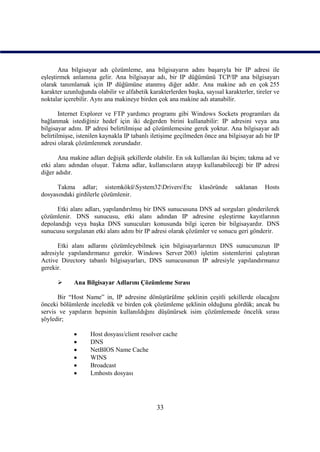 Ana bilgisayar adı çözümleme, ana bilgisayarın adını başarıyla bir IP adresi ile
eşleştirmek anlamına gelir. Ana bilgisayar adı, bir IP düğümünü TCP/IP ana bilgisayarı
olarak tanımlamak için IP düğümüne atanmış diğer addır. Ana makine adı en çok 255
karakter uzunluğunda olabilir ve alfabetik karakterlerden başka, sayısal karakterler, tireler ve
noktalar içerebilir. Aynı ana makineye birden çok ana makine adı atanabilir.

        Internet Explorer ve FTP yardımcı programı gibi Windows Sockets programları da
bağlanmak istediğiniz hedef için iki değerden birini kullanabilir: IP adresini veya ana
bilgisayar adını. IP adresi belirtilmişse ad çözümlemesine gerek yoktur. Ana bilgisayar adı
belirtilmişse, istenilen kaynakla IP tabanlı iletişime geçilmeden önce ana bilgisayar adı bir IP
adresi olarak çözümlenmek zorundadır.

       Ana makine adları değişik şekillerde olabilir. En sık kullanılan iki biçim; takma ad ve
etki alanı adından oluşur. Takma adlar, kullanıcıların atayıp kullanabileceği bir IP adresi
diğer adıdır.

      Takma adlar; sistemköküSystem32DriversEtc             klasöründe     saklanan    Hosts
dosyasındaki girdilerle çözümlenir.

      Etki alanı adları, yapılandırılmış bir DNS sunucusuna DNS ad sorguları gönderilerek
çözümlenir. DNS sunucusu, etki alanı adından IP adresine eşleştirme kayıtlarının
depolandığı veya başka DNS sunucuları konusunda bilgi içeren bir bilgisayardır. DNS
sunucusu sorgulanan etki alanı adını bir IP adresi olarak çözümler ve sonucu geri gönderir.

      Etki alanı adlarını çözümleyebilmek için bilgisayarlarınızı DNS sunucunuzun IP
adresiyle yapılandırmanız gerekir. Windows Server 2003 işletim sistemlerini çalıştıran
Active Directory tabanlı bilgisayarları, DNS sunucusunun IP adresiyle yapılandırmanız
gerekir.

            Ana Bilgisayar Adlarını Çözümleme Sırası

      Bir “Host Name” in, IP adresine dönüştürülme şeklinin çeşitli şekillerde olacağını
önceki bölümlerde inceledik ve birden çok çözümleme şeklinin olduğunu gördük; ancak bu
servis ve yapıların hepsinin kullanıldığını düşünürsek isim çözümlemede öncelik sırası
şöyledir;

                  Host dosyası/client resolver cache
                  DNS
                  NetBIOS Name Cache
                  WINS
                  Broadcast
                  Lmhosts dosyası




                                              33
 