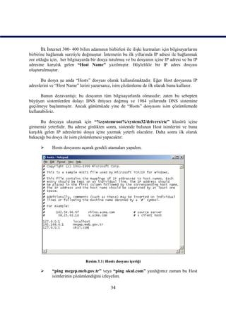 İlk İnternet 300- 400 bilim adamının birbirleri ile ilişki kurmaları için bilgisayarlarını
birbirine bağlamak suretiyle doğmuştur. İnternetin bu ilk yıllarında IP adresi ile bağlanmak
zor olduğu için, her bilgisayarda bir dosya tutulmuş ve bu dosyanın içine IP adresi ve bu IP
adresine karşılık gelen “Host Name” yazılmıştır. Böylelikle bir IP adres dosyası
oluşturulmuştur.

      Bu dosya şu anda “Hosts” dosyası olarak kullanılmaktadır. Eğer Host dosyasına IP
adreslerini ve “Host Name” lerini yazarsanız, isim çözümleme de ilk olarak bunu kullanır.

      Bunun dezavantajı; bu dosyanın tüm bilgisayarlarda olmasıdır; zaten bu sebepten
büyüyen sistemlerden dolayı DNS ihtiyacı doğmuş ve 1984 yıllarında DNS sistemine
geçilmeye başlanmıştır. Ancak günümüzde yine de “Hosts” dosyasını isim çözümlemede
kullanabiliriz.

       Bu dosyaya ulaşmak için “%systemroot%/system32/drivers/etc” klasörü içine
girmemiz yeterlidir. Bu adrese girdikten sonra, sistemde bulunan Host isimlerini ve buna
karşılık gelen IP adreslerini dosya içine yazmak yeterli olacaktır. Daha sonra ilk olarak
bakacağı bu dosya ile isim çözümlemesi yapacaktır.

            Hosts dosyasını açarak gerekli atamaları yapalım.




                                Resim 3.1: Hosts dosyası içeriği

            “ping megep.meb.gov.tr” veya “ping okul.com” yazdığımız zaman bu Host
             isimlerinin çözümlendiğini izleyelim.

                                               34
 