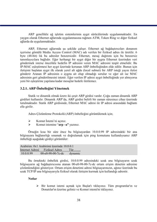 ARP genellikle ağ işletim sistemlerinin aygıt sürücülerinde uygulanmaktadır. En
yaygın olarak Ethernet ağlarında uygulanmasına rağmen ATM, Token Ring ve diğer fiziksel
ağlarda da uygulanmaktadır.

       ARP, Ethernet ağlarında şu şekilde çalışır. Ethernet ağ bağdaştırıcıları donanım
içerisine gömülü Media Access Control (MAC) adı verilen bir fiziksel adres ile üretilir. 6
byte (48-bit) lık bu adresler benzersizdir. Ethernet, mesaj dağıtımı için bu benzersiz
tanımlayıcılara bağlıdır. Eğer herhangi bir aygıt diğer bir aygıta Ethernet üzerinden veri
göndermek isterse öncelikle hedefin IP adresini veren MAC adresini tespit etmelidir. Bu
IP-MAC eşleştirmesi her aygıt üzerinde korunan ARP önbelleğinden elde edilir. Bunun için
iletişimi başlatan aygıt ilk olarak yerel alt ağda (local subnet) bir ARP isteği yayın iletisi
gönderir Aranan IP adresinin o aygıta ait olup olmadığı sorulur ve eğer ait ise MAC
adresinin geri gönderilmesini istenir. Eğer verilen IP adresi aygıt önbelleğinde yer almıyorsa
yeni bir eşleştirme yapılana kadar mesajlar hedefe iletilemez.

3.2.1. ARP Önbelleğini Yönetmek

       Statik ve dinamik olmak üzere iki çeşit ARP girdisi vardır. Çoğu zaman dinamik ARP
girdileri kullanılır. Dinamik ARP’da, ARP girdisi belirli bir zaman süresince cihaz üzerinde
tutulmaktadır. Statik ARP girdisinde, Ethernet MAC adresi ile IP adresi arasındaki bağlantı
elle girilir.

      Adres Çözümleme Protokolü (ARP) önbelleğini görüntülemek için;

           Komut İstemi’ni açınız.
           Komut istemine “arp –a” yazınız.

       Örneğin kısa bir süre önce bu bilgisayardan 10.0.0.99 IP adresindeki bir ana
bilgisayara bağlanırlığı sınamak ve doğrulamak için ping komutunu kullandıysanız ARP
önbelleği aşağıdaki girdiyi görüntüler:

Arabirim: 0x1 Arabirimi üzerinde 10.0.0.1
Internet Adresi   Fiziksel Adres     Tür…….
 10.0.0.99      00-e0-98-00-7c-dc     dynamic

       Bu örnekteki önbellek girdisi, 10.0.0.99 adresindeki uzak ana bilgisayarın uzak
bilgisayarın ağ bağdaştırıcısına atanan 00-e0-98-00-7c-dc ortam erişim denetim adresine
çözümlendiğini gösteriyor. Ortam erişim denetimi adresi bilgisayarınızın, ağınız üzerinde bu
uzak TCP/IP ana bilgisayarıyla fiziksel olarak iletişim kurmak için kullandığı adrestir.

      Notlar

             Bir komut istemi açmak için Başlat'ı tıklayınız. Tüm programlar'ın ve
              Donatılar'ın üzerine geliniz ve Komut istemi'ni tıklayınız.


                                             38
 