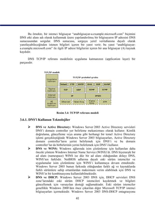 Bu örnekte, bir istemci bilgisayar “anabilgisayar-a.example.microsoft.com” biçimini
DNS etki alanı adı olarak kullanmak üzere yapılandırılmış bir bilgisayarın IP adresini DNS
sunucusundan sorgular. DNS sunucusu, sorguyu yerel veritabanına dayalı olarak
yanıtlayabileceğinden istenen bilgileri içeren bir yanıt verir; bu yanıt “anabilgisayar-
a.example.microsoft.com” ile ilgili IP adresi bilgilerini içeren bir ana bilgisayar (A) kaynak
kaydıdır.

      DNS TCP/IP referans modelinin uygulama katmanının (application layer) bir
parçasıdır.




                             Resim 3.4: TCP/IP referans modeli

3.6.1. DNS’i Kullanan Teknolojiler

           DNS ve Active Directory: Windows Server 2003 Active Directory servisleri
            DNS’i domain controller yer belirleme mekanizması olarak kullanır. Kimlik
            doğrulama, güncelleme veya arama gibi herhangi bir temel Active Directory
            işlemi gerçekleştiğinde Windows Server 2003 bilgisayarları, Active Directory
            domain controller’ların yerini belirlemek için DNS’i ve bu domain
            controller’lar da birbirlerinin yerini belirlemek için DNS’i kullanır.
           DNS ve WINS: Windows ağlarında isim çözümleme için kullanılan daha
            önceki yöntem Windows Internet Name Service (WINS)’di. DNS hiyerarşik bir
            ad alanı (namespace) WINS ise düz bir ad alanı olduğundan dolayı DNS,
            WINS’ten farklıdır. NetBIOS adlarına dayalı eski sürüm istemciler ve
            uygulamalar isim çözümleme için WINS’i kullanmaya devam etmektedir.
            Windows Server 2003 bunun farkında olduğundan farklı ağ ve kaynaklarda
            farklı sürümlere sahip ortamlardan maksimum verim alabilmek için DNS ve
            WINS’in bir kombinasyonu kullanılabilmektedir.
           DNS ve DHCP: Windows Server 2003 DNS için, DHCP servisleri DNS
            zone’larındaki eski sürüm DHCP istemcileri kaydetmek ve bilgileri
            güncellemek için varsayılan desteği sağlamaktadır. Eski sürüm istemciler
            genellikle Windows 2000’den önce çıkarılan diğer Microsoft TCP/IP istemci
            bilgisayarları içermektedir. Windows Server 2003 DNS-DHCP entagrasyonu

                                             41
 