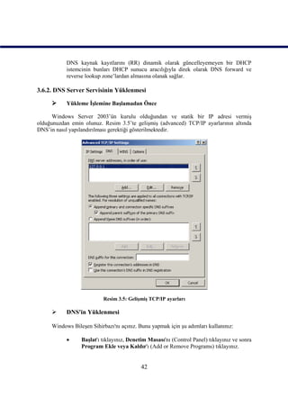 DNS kaynak kayıtlarını (RR) dinamik olarak güncelleyemeyen bir DHCP
           istemcinin bunları DHCP sunucu aracılığıyla direk olarak DNS forward ve
           reverse lookup zone’lardan almasına olanak sağlar.

3.6.2. DNS Server Servisinin Yüklenmesi

          Yükleme İşlemine Başlamadan Önce

      Windows Server 2003’ün kurulu olduğundan ve statik bir IP adresi vermiş
olduğunuzdan emin olunuz. Resim 3.5’te gelişmiş (advanced) TCP/IP ayarlarının altında
DNS’in nasıl yapılandırılması gerektiği gösterilmektedir.




                          Resim 3.5: Gelişmiş TCP/IP ayarları

          DNS'in Yüklenmesi

     Windows Bileşen Sihirbazı'nı açınız. Bunu yapmak için şu adımları kullanınız:

                Başlat'ı tıklayınız, Denetim Masası'nı (Control Panel) tıklayınız ve sonra
                 Program Ekle veya Kaldır'ı (Add or Remove Programs) tıklayınız.


                                          42
 