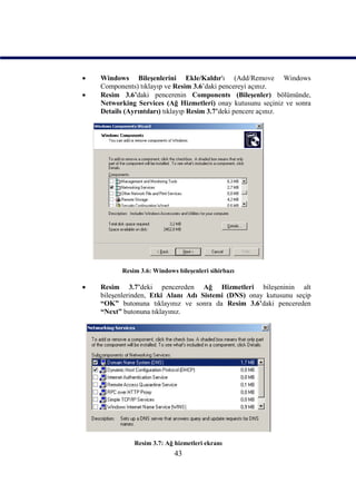   Windows Bileşenlerini Ekle/Kaldır'ı (Add/Remove Windows
    Components) tıklayıp ve Resim 3.6’daki pencereyi açınız.
   Resim 3.6’daki pencerenin Components (Bileşenler) bölümünde,
    Networking Services (Ağ Hizmetleri) onay kutusunu seçiniz ve sonra
    Details (Ayrıntıları) tıklayıp Resim 3.7’deki pencere açınız.




          Resim 3.6: Windows bileşenleri sihirbazı

   Resim 3.7’deki pencereden Ağ Hizmetleri bileşeninin alt
    bileşenlerinden, Etki Alanı Adı Sistemi (DNS) onay kutusunu seçip
    “OK” butonuna tıklayınız ve sonra da Resim 3.6’daki pencereden
    “Next” butonuna tıklayınız.




              Resim 3.7: Ağ hizmetleri ekranı
                            43
 