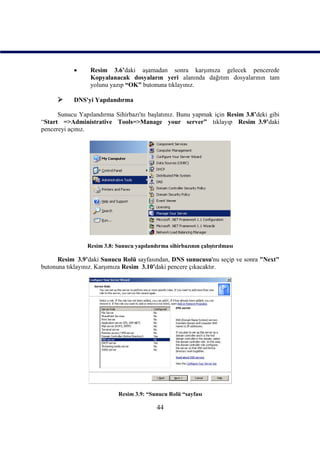       Resim 3.6’daki aşamadan sonra karşımıza gelecek pencerede
                  Kopyalanacak dosyaların yeri alanında dağıtım dosyalarının tam
                  yolunu yazıp “OK” butonuna tıklayınız.

          DNS'yi Yapılandırma

      Sunucu Yapılandırma Sihirbazı'nı başlatınız. Bunu yapmak için Resim 3.8’deki gibi
“Start =>Administrative Tools=>Manage your server” tıklayıp Resim_3.9’daki
pencereyi açınız.




                Resim 3.8: Sunucu yapılandırma sihirbazının çalıştırılması

      Resim_3.9’daki Sunucu Rolü sayfasından, DNS sunucusu'nu seçip ve sonra "Next"
butonuna tıklayınız. Karşımıza Resim_3.10’daki pencere çıkacaktır.




                            Resim 3.9: “Sunucu Rolü “sayfası

                                           44
 